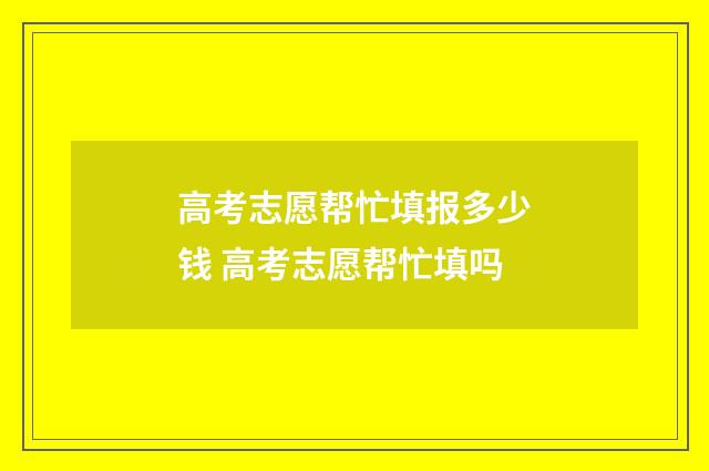高考志愿帮忙填报多少钱 高考志愿帮忙填吗
