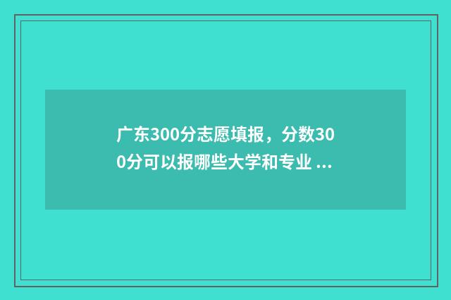 广东300分志愿填报，分数300分可以报哪些大学和专业 2021年广东高考300分能上什么学校