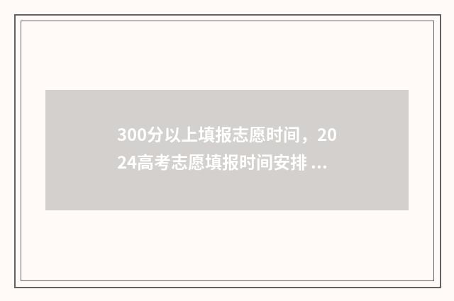300分以上填报志愿时间，2024高考志愿填报时间安排 300分可以填哪些专科学校