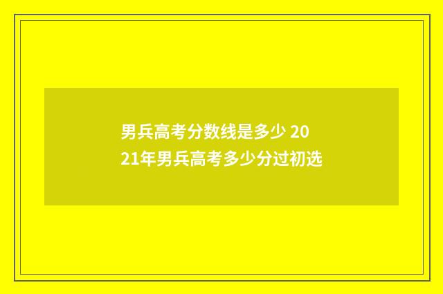 男兵高考分数线是多少 2021年男兵高考多少分过初选
