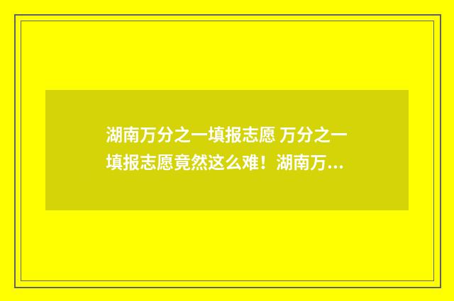 湖南万分之一填报志愿 万分之一填报志愿竟然这么难！湖南万分之一填报志愿选校秘籍