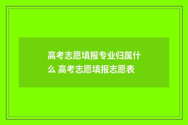 高考志愿填报专业归属什么 高考志愿填报志愿表