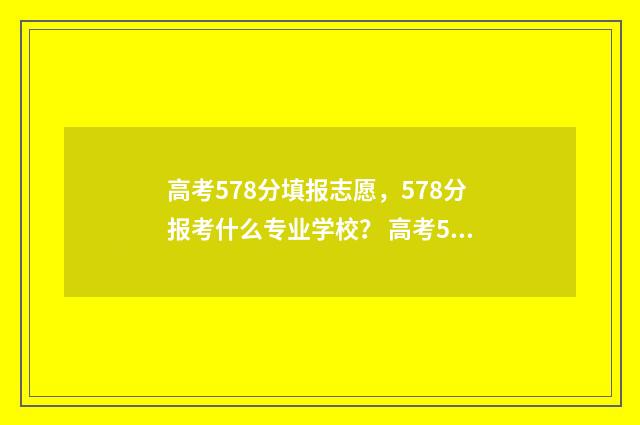 高考578分填报志愿，578分报考什么专业学校？ 高考578分是什么水平