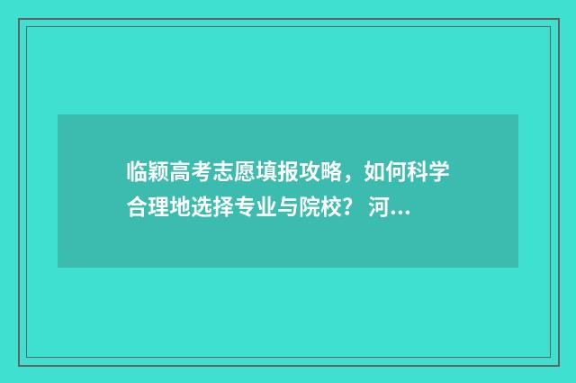 临颖高考志愿填报攻略，如何科学合理地选择专业与院校？ 河南临颍一高高考成绩2021