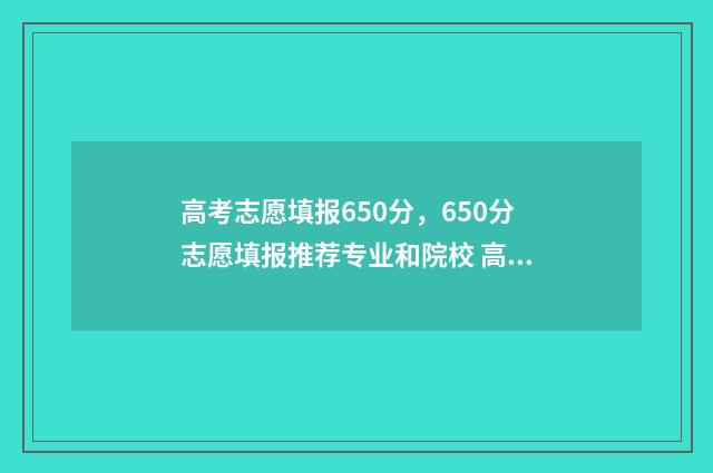 高考志愿填报650分,650分志愿填报推荐专业和院校 高考志愿填报65个志愿