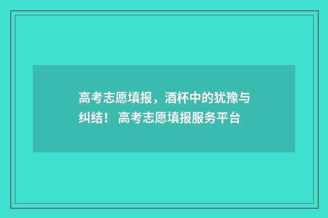 高考志愿填报，酒杯中的犹豫与纠结！ 高考志愿填报服务平台