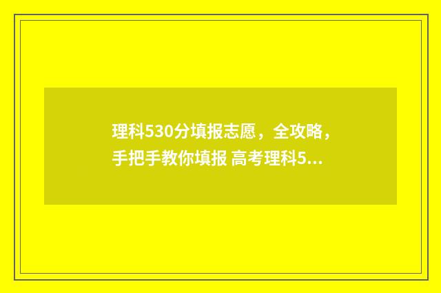 理科530分填报志愿,全攻略,手把手教你填报 高考理科530分算高吗