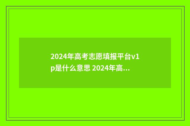 2024年高考志愿填报平台v1p是什么意思 2024年高考志愿填报时间
