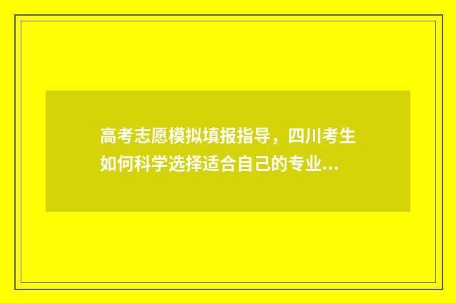 高考志愿模拟填报指导，四川考生如何科学选择适合自己的专业和院校？ 高考志愿模拟填报系统入口免费