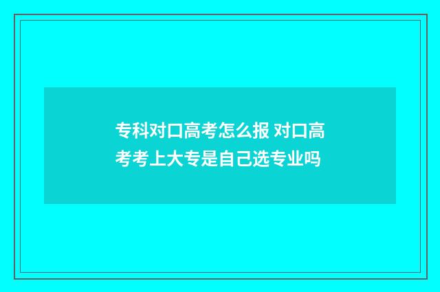专科对口高考怎么报 对口高考考上大专是自己选专业吗