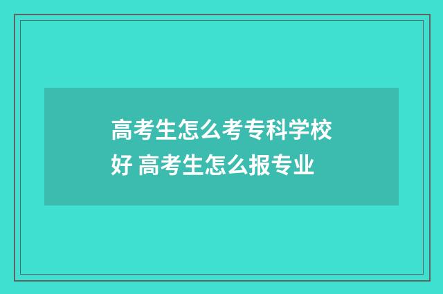 高考生怎么考专科学校好 高考生怎么报专业