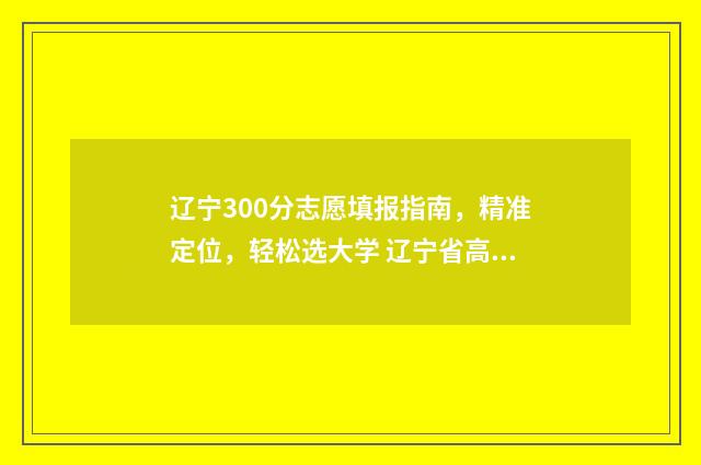 辽宁300分志愿填报指南,精准定位,轻松选大学 辽宁省高考300分能上什么大学