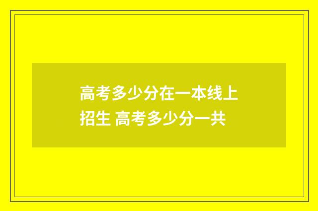 高考多少分在一本线上招生 高考多少分一共