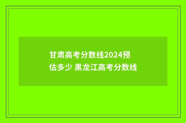 甘肃高考分数线2024预估多少 黑龙江高考分数线