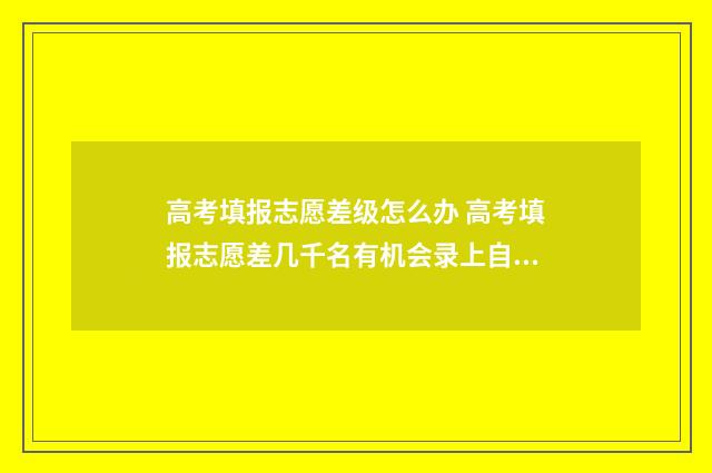 高考填报志愿差级怎么办 高考填报志愿差几千名有机会录上自己想说的专业