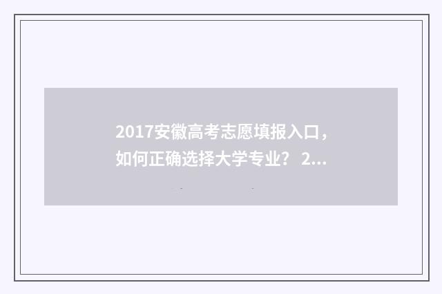 2017安徽高考志愿填报入口，如何正确选择大学专业？ 2017年安徽高考总分是多少