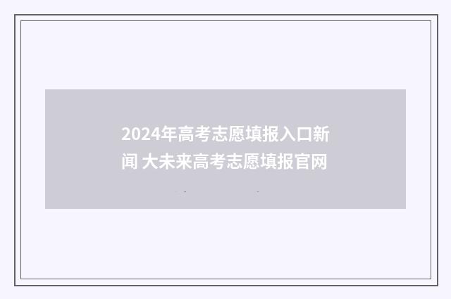 2024年高考志愿填报入口新闻 大未来高考志愿填报官网