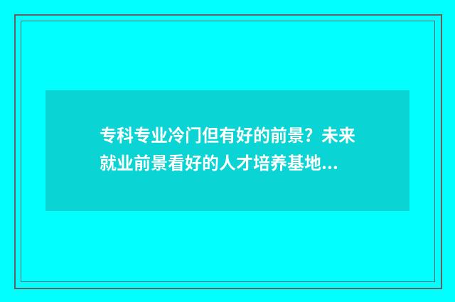 专科专业冷门但有好的前景？未来就业前景看好的人才培养基地盘点 专科专业冷门但好就业吗