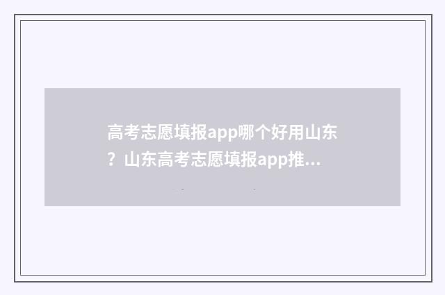 高考志愿填报app哪个好用山东？山东高考志愿填报app推荐 高考志愿填报App会员费不菲