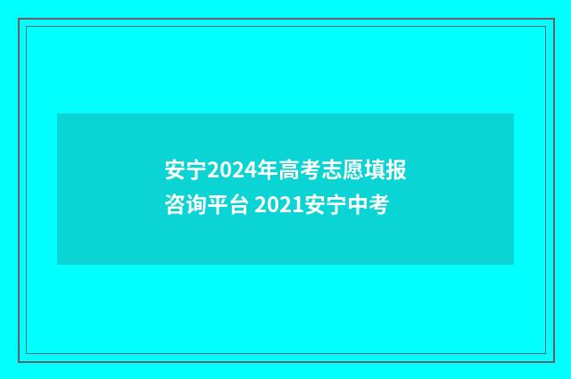 安宁2024年高考志愿填报咨询平台 2021安宁中考