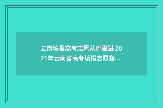云南填报高考志愿从哪里进 2021年云南省高考填报志愿指南