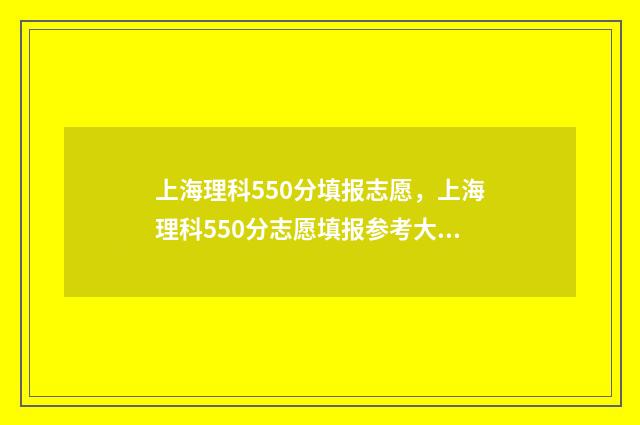 上海理科550分填报志愿，上海理科550分志愿填报参考大全 上海高考550分能上哪些大学