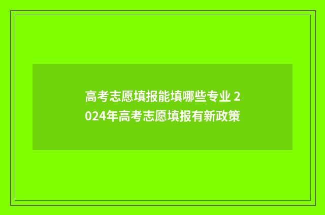 高考志愿填报能填哪些专业 2024年高考志愿填报有新政策