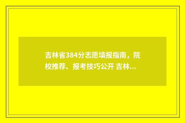 吉林省384分志愿填报指南,院校推荐、报考技巧公开 吉林省志愿录取
