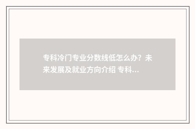专科冷门专业分数线低怎么办？未来发展及就业方向介绍 专科的冷门专业