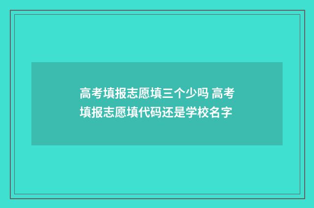高考填报志愿填三个少吗 高考填报志愿填代码还是学校名字