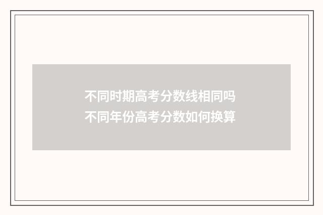 不同时期高考分数线相同吗 不同年份高考分数如何换算