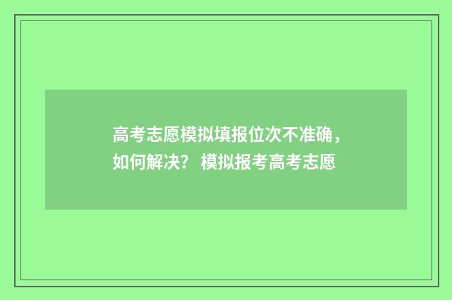 高考志愿模拟填报位次不准确，如何解决？ 模拟报考高考志愿