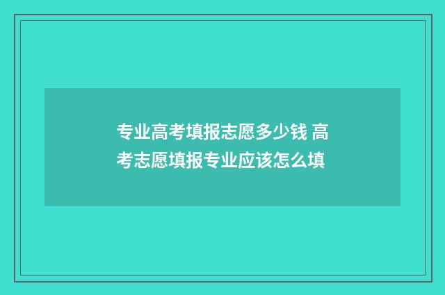 专业高考填报志愿多少钱 高考志愿填报专业应该怎么填