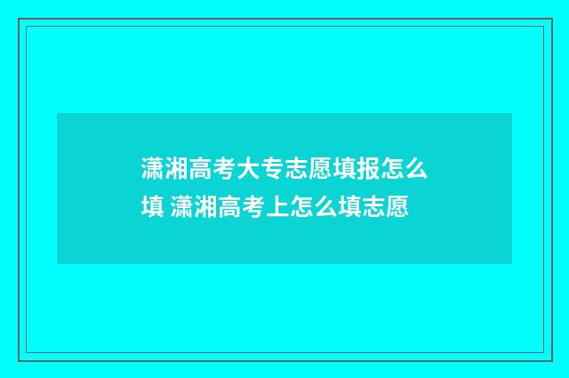 潇湘高考大专志愿填报怎么填 潇湘高考上怎么填志愿