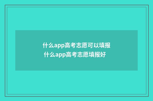 什么app高考志愿可以填报 什么app高考志愿填报好