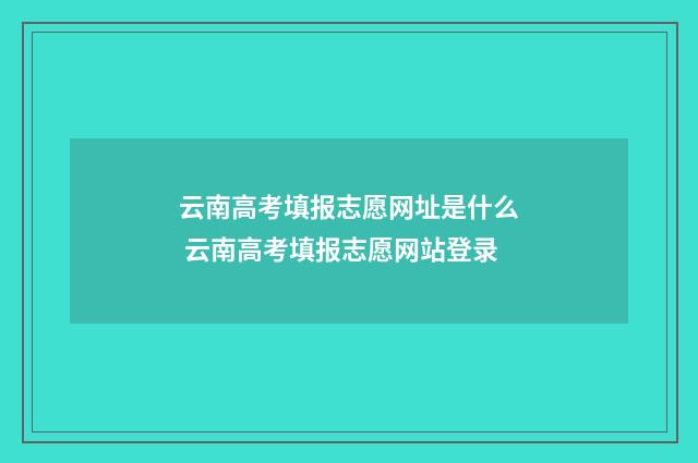 云南高考填报志愿网址是什么 云南高考填报志愿网站登录