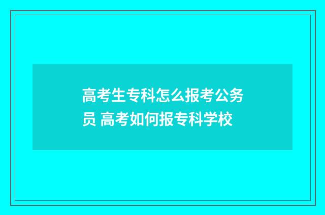高考生专科怎么报考公务员 高考如何报专科学校
