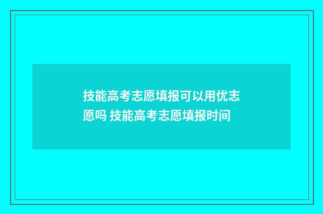 技能高考志愿填报可以用优志愿吗 技能高考志愿填报时间