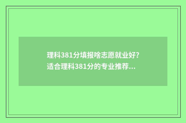 理科381分填报啥志愿就业好？适合理科381分的专业推荐 理科388分
