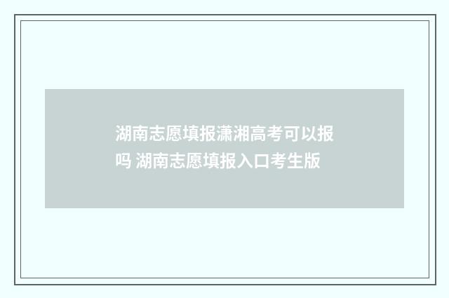 湖南志愿填报潇湘高考可以报吗 湖南志愿填报入口考生版