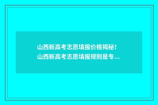 山西新高考志愿填报价格揭秘！ 山西新高考志愿填报规则是专业+院校