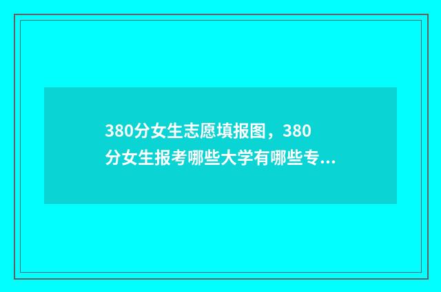 380分女生志愿填报图,380分女生报考哪些大学有哪些专业 女生高考330分能报考哪些专科学校