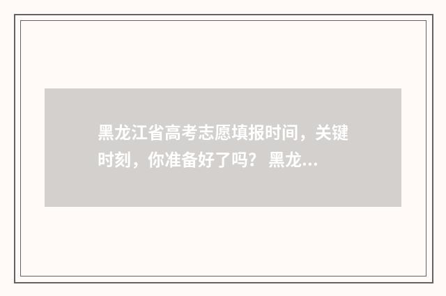 黑龙江省高考志愿填报时间，关键时刻，你准备好了吗？ 黑龙江省高考志愿填报时间顺序