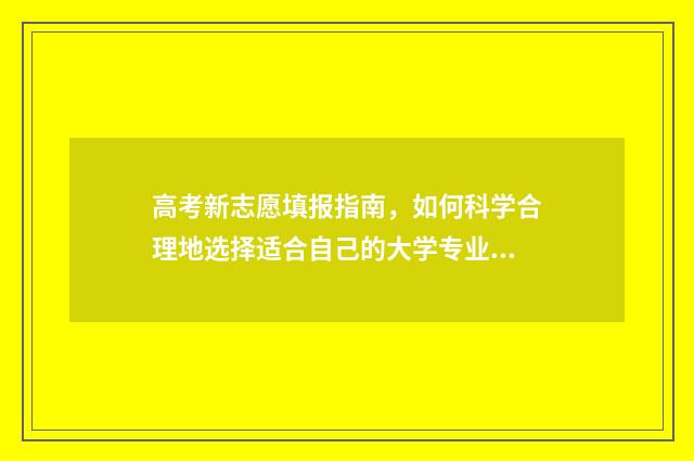 高考新志愿填报指南，如何科学合理地选择适合自己的大学专业？ 高考新志愿填报省市有哪些