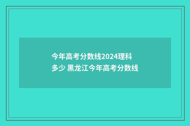 今年高考分数线2024理科多少 黑龙江今年高考分数线