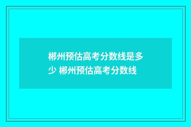 郴州预估高考分数线是多少 郴州预估高考分数线