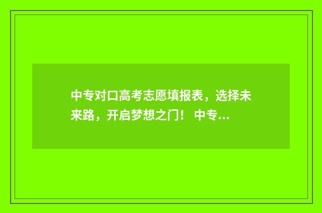 中专对口高考志愿填报表,选择未来路,开启梦想之门! 中专生的对口高考