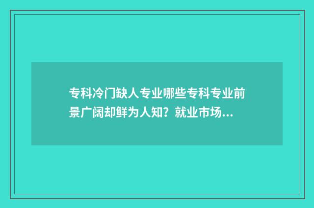 专科冷门缺人专业哪些专科专业前景广阔却鲜为人知？就业市场分析 专科冷门专业但前景火爆