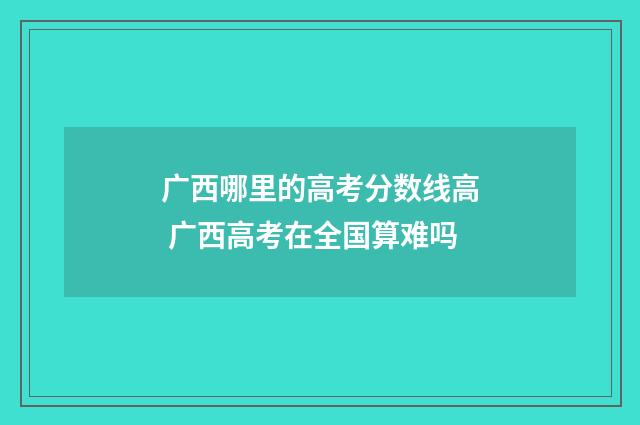 广西哪里的高考分数线高 广西高考在全国算难吗
