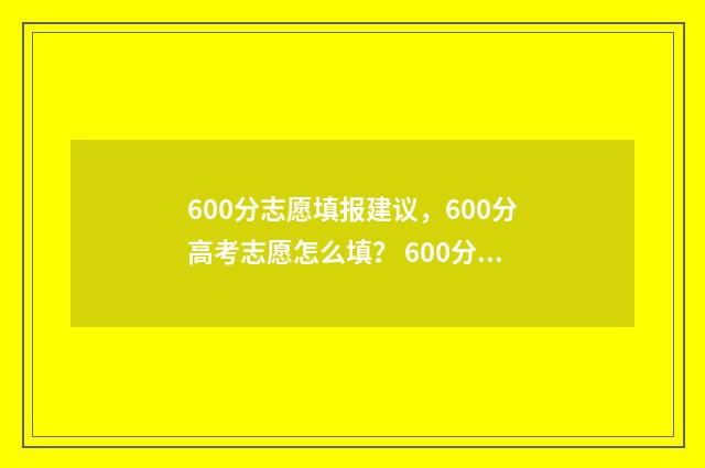 600分志愿填报建议,600分高考志愿怎么填? 600分报考大学